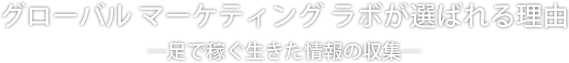 グローバル マーケティング ラボが選ばれる理由 ―足で稼ぐ生きた情報の収集ー